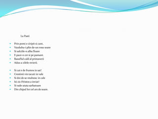 La Pasti

   Prin pomi e ciripit si cant,
   Vazduhu-i plin de-un rosu soare
   Si salciile-n alba floare
   E pace-n cer si pe pamant.
   Rasuflul cald al primaverii
   Adus-a zilele-nvierii.

   Si cat e de frumos in sat!
   Crestinii vin tacuti in vale
   Si doi de se-ntalnesc in cale
   Isi zic:Hristos a inviat!
   Si rade-atata sarbatoare
   Din chipul lor cel ars de soare.
 