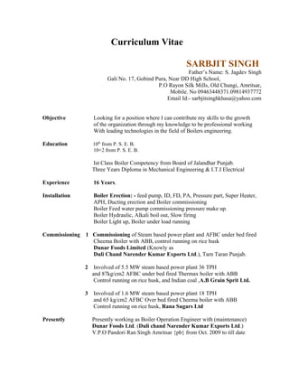 Curriculum Vitae
SARBJIT SINGH
Father’s Name: S. Jagdev Singh
Gali No. 17, Gobind Pura, Near DD High School,
P.O Rayon Silk Mills, Old Chungi, Amritsar,
Mobile. No 09463448371.09814937772
Email Id:- sarbjitsinghkhasa@yahoo.com
Objective Looking for a position where I can contribute my skills to the growth
of the organization through my knowledge to be professional working
With leading technologies in the field of Boilers engineering.
Education 10th
from P. S. E. B.
10+2 from P. S. E. B.
Ist Class Boiler Competency from Board of Jalandhar Punjab.
Three Years Diploma in Mechanical Engineering & I.T.I Electrical
Experience 16 Years.
Installation Boiler Erection: - feed pump, ID, FD, PA, Pressure part, Super Heater,
APH, Ducting erection and Boiler commissioning
Boiler Feed water pump commissioning pressure make up.
Boiler Hydraulic, Alkali boil out, Slow firing
Boiler Light up, Boiler under load running
Commissioning 1 Commissioning of Steam based power plant and AFBC under bed fired
Cheema Boiler with ABB, control running on rice husk
Dunar Foods Limited (Knowly as
Duli Chand Narender Kumar Exports Ltd.), Tarn Taran Punjab.
2 Involved of 5.5 MW steam based power plant 36 TPH
and 87kg/cm2 AFBC under bed fired Thermax boiler with ABB
Control running on rice husk, and Indian coal ,A.B Grain Sprit Ltd.
3 Involved of 1.6 MW steam based power plant 18 TPH
and 65 kg/cm2 AFBC Over bed fired Cheema boiler with ABB
Control running on rice husk, Rana Sugars Ltd
Presently Presently working as Boiler Operation Engineer with (maintenance)
Dunar Foods Ltd. (Duli chand Narender Kumar Exports Ltd.)
V.P.O Pandori Ran Singh Amritsar {pb} from Oct. 2009 to till date
 