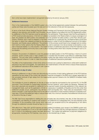 SAReserve Bank - NPS Update, April 2002
Item Limits have been implemented in all payment streams by the end of January 2002.
Settlement Assurance
Prior to the implementation of the SAMOS system only a few formal agreements existed between the participating
parties and these were focussed upon the task and not the reduction of risk and risk exposures.
In terms of the South African National Payment System Strategy and Framework document (“Blue Book”) principles
relating to risk reduction and the BIS Core Principles, clauses needed to be drafted into the PCH Agreements where-
by settlement of the PCH batches would be assured by the participants. These clauses imply that the participants in
a PCH would provide assurance, in the form of collateral acceptable to the Reserve Bank, to assure coverage of, at
least, the greatest net debit position and preferably twice the greatest net debit position, in the PCH. Should a par-
ticipant, therefore, fail to meet its obligation in the batch settlement on a particular day, the Reserve Bank would have
the option to attach the collateral provided by the participants in order to fund the settlement account of the defaul-
ting party, and thereby assure settlement. The activation of this process would have to be managed and co-ordina-
ted in terms of other options that the Reserve Bank may wish to exercise in its role as banker to the banks or over-
seer of financial stability in a crisis situation. The implementation of settlement assurance of the PCH batches would
ensure that the banking community have a role to play in funding banks which face a liquidity shortage in such a cri-
sis situation.
However, the provision of collateral to cover the greatest net debit position in the PCH batches, in terms of current
practices, would currently pose a major problem as it is doubtful that the banks could afford to collateralise these
positions. The only other option available to the banks implies that high-values would have to be removed from the
relative payment streams in order to make the provision of settlement assurance practicable.
The effect of the implementation of item limits will be monitored over a period to determine to what extent settlement
assurance may have to be applied. As noted above, the implementation of the item limits to reduce these exposures
and settlement assurance will be phased in over a period.
Settlement on day-of-value
Moving to settlement on day-of-value and discontinuing the practice of back-dating settlement of the PCH batches
represents the last phase of the current risk reduction measures envisaged in the NPS and is largely dependent on
the successful removal of high values from the inappropriate payment streams into the SAMOS immediate finality
facility in the RTL.
The motivation to move to settlement on the day of value can best be summarised by the comment IV.1 in the BIS
document “Core Principles for Systemically Important Payment Systems” which states the following, “Between the
time when payments are accepted for settlement by the payment system (including satisfaction of any relevant risk
management tests, such as the application of limits on exposures or availability of liquidity) and the time when final
settlement actually occurs, participants may still face credit and liquidity risks. These risks are exacerbated if they
extend overnight, in part because likely time for the relevant authorities to close insolvent institutions is between busi-
ness days. Prompt final settlement helps to reduce these risks. As a minimum standard, final settlement should occur
at the end of the day of value.”
The BIS Task Force responsible for drafting the core principles also documented, inter alia, (in their discussion do-
cumentation), the following,”In systems that conduct a net settlement at a designated time, the time between a) the
completion of the processing cycle during which payments are accepted and b) the extinguishing of net claims
through the settlement process should be kept to a minimum.”
With effect from 7 May 2001 all PCH batches are being settled immediately upon receipt in the SAMOS system and
are no longer scheduled for 07:00 on the next business day. This means that the overnight exposure of between 8
and 14 hours in the settlement system has been eliminated. This implies that settlement of payment obligations for
all payments, including the PCH batches, now occur on the intended day of value.
11
 