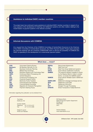 SAReserve Bank - NPS Update, April 2002
Information regarding this publication can be obtained from:
ACB Automated Clearing Bureau
Bankserv SA Bankers Services Co Ltd
BCP Business Continuity Planning
BKE Bilateral Key Exchange
BSTD Business Systems and Technology Dept
CBPL Continuous Batch Processing Line
CD Central Depository
CPL Continuous-Processing Line
CSC Customer Support Centre
EFT Electronic Funds Transfers
FIR Financial Instrument Register
FME Financial Market Exchange
MICR Magnetic Ink Character Recognition
PCH Payment Clearing House
REPOs Repurchase Agreements
RTL Real-Time Line
RTGS Real-Time Gross Settlement (system)
SACA South African Certification Authority
SAMEX The external interface supplied to banks
by the Reserve Bank in order to enable
banks to access the SAMOS system
SAMOS South African Multiple Option Settlement
(system)
SARB-LINK Settlement message-exchange service
SCD Settlement Cycle Date
SI Settlement Instruction
STP Straight-Through Processing
STRATE Share Transactions Totally Electronic
16
Assistance to individual SADC member countries
The project team has continued to give assistance to individual SADC member countries in respect of va-
rious aspects of the development of Clearing and Settlement systems and other matters relating to the
modernisation of payment systems in the relevant countries.
Informal discussions with COMESA
At a request from the Chairman of the COMESA Committee of Central Bank Governors to the Chairman
of the SADC Committee of Central Bank Governors, the SADC Payment System Project team arranged
two informal meetings with the combined COMESA/IMF team to discuss the possibility of COMESA and
SADC co-operating on the development of a cross-border payment system.
The Editor
Eretha du Toit
Contact details:
Telephone +27 12 313-4107
Fax +27 12 313-4288
Design & Layout
Amine van Heerden
What does .... mean?
SA Reserve Bank
National Payment System Department
PO Box 427
PRETORIA
0001
Internet Address
www.reservebank.co.za
 