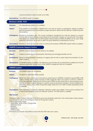 SAReserve Bank - NPS Update, April 2002
manual procedures in place as back-up for CBS.
Assumptions: The SAMOS system is available.
Bankserv (ACB)- PCH
Scenario: The clearinghouse system is not available.
Impact: If the problem is connectivity to SAMOS then it can have an impact on participants' capacity to settle if
batched transactions have to be settled as single instructions. Banks will have difficulty in determining their
final positions.
Contingency: Bankserv's contingency plan. The current contingency arrangement for code line clearing is a second
machine with the same software and hardware as the production machine, on the same site. If the settle-
ment figures are available then the NPS operator backup facility at SARB Jhb (MMJ) can be used. Single
settlement instructions can be sent to effect the gross settlement by participants at source.
Assumptions: Bankserv’s continuity plans will surfice to continue their business. SARB NPS operator facility is available.
SAMOS Customer Support Centre
Scenario: SAMOS Customer Support Centre facility is not available.
Impact: Unable to provide support to participants. Monitoring and call logging facilities are lost.
Contingency: Revert to manual process if necessary for logging calls and refer to paper based documentation for par-
ticipant support.
Assumptions: The SAMOS system is available. The telephone communication link to participants is available and only the
mainframe application access and/or other SAMOS management tools are unavailable.
SAMOS system
Scenario: The SAMOS system is not available.
Impact: No electronic settlement will be possible.
Contingency: Banks may have to revert back to the previous method (prior to SAMOS) of settlement using SARB's CBS
system. Batches will be settled manually on CBS. Single SIs need to be routed to a PCH (i.e. ZAPS) for
end of day settlement. Banks that do not form part of ZAPS can also revert back to using cheques for pay-
ment as an interim measure. Bankserv’s systems would be temporarily changed to remove validations for
transaction amount limits. SARB will generate ledger statements from CBS to enable participating banks
to reconcile.
Assumptions: Participants have connectivity to Bankserv. Bankserv systems are available. There would be sufficient time
to remove the transaction limits from Bankserv systems. The CBS system is available.
Way forward
Participants will be invited to take part in the Work group that will identify weak links in the overall system where pressure
may develop and set out the contingency plans for the payment industry.
Current participants include:
- SARB (MMJ, MCM, NPSD, Finance Dept)
- Settlement banks
- Bankserv
- UNEXCOR
- STRATE (JSE).
Participants are however responsible to ensure that their BCP plans are in place.
4
 