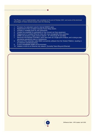SAReserve Bank - NPS Update, April 2002
The Phase 1 and 2 implementation was completed at the end of October 2001, and some of the technical
advantages of these renewal phases were the following:
1. Provision of a redundant route for internal SAMOS users.
2. Replacement of the out-dated Cascade Frame Relay Switch.
3. Increase in available ports for new participants.
4. Created the possibility for participants to now connect via Cisco equipment.
5. Replacement of outdated Ethernet Hubs with more manageable Cisco switches.
6. SARB-Link became a single protocol network – IP. (Previously IP and SNA)
7. Removal of the McData Controllers, which were seen as a single point of failure, and in doing so also
decreasing operational costs on maintenance.
8. Removal of the extremely costly SNAX connectivity software from the Tandem Platform, resulting in
an extensive operational saving.
9. A more manageable SARB-Link Environment.
10. Initiated a move to an Ethernet only network. (Currently Token-Ring and Ethernet)
6
SA Reserve Bank
SARB-Link Infrastructure
Diagram 1.2 removed
 