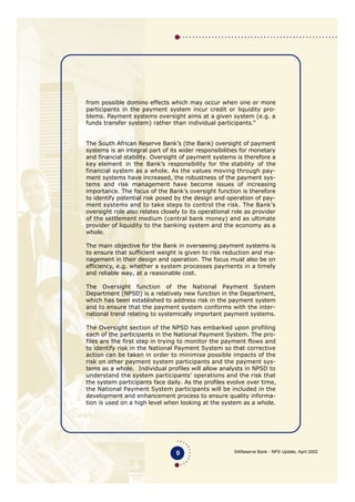 SAReserve Bank - NPS Update, April 2002
from possible domino effects which may occur when one or more
participants in the payment system incur credit or liquidity pro-
blems. Payment systems oversight aims at a given system (e.g. a
funds transfer system) rather than individual participants.”
The South African Reserve Bank’s (the Bank) oversight of payment
systems is an integral part of its wider responsibilities for monetary
and financial stability. Oversight of payment systems is therefore a
key element in the Bank’s responsibility for the stability of the
financial system as a whole. As the values moving through pay-
ment systems have increased, the robustness of the payment sys-
tems and risk management have become issues of increasing
importance. The focus of the Bank’s oversight function is therefore
to identify potential risk posed by the design and operation of pay-
ment systems and to take steps to control the risk. The Bank’s
oversight role also relates closely to its operational role as provider
of the settlement medium (central bank money) and as ultimate
provider of liquidity to the banking system and the economy as a
whole.
The main objective for the Bank in overseeing payment systems is
to ensure that sufficient weight is given to risk reduction and ma-
nagement in their design and operation. The focus must also be on
efficiency, e.g. whether a system processes payments in a timely
and reliable way, at a reasonable cost.
The Oversight function of the National Payment System
Department (NPSD) is a relatively new function in the Department,
which has been established to address risk in the payment system
and to ensure that the payment system conforms with the inter-
national trend relating to systemically important payment systems.
The Oversight section of the NPSD has embarked upon profiling
each of the participants in the National Payment System. The pro-
files are the first step in trying to monitor the payment flows and
to identify risk in the National Payment System so that corrective
action can be taken in order to minimise possible impacts of the
risk on other payment system participants and the payment sys-
tems as a whole. Individual profiles will allow analysts in NPSD to
understand the system participants’ operations and the risk that
the system participants face daily. As the profiles evolve over time,
the National Payment System participants will be included in the
development and enhancement process to ensure quality informa-
tion is used on a high level when looking at the system as a whole.
9
 