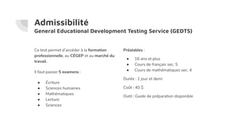 Admissibilité
General Educational Development Testing Service (GEDTS)
Ce test permet d’accéder à la formation
professionnelle, au CÉGEP et au marché du
travail.
Il faut passer 5 examens :
● Écriture
● Sciences humaines
● Mathématiques
● Lecture
● Sciences
Préalables :
● 16 ans et plus
● Cours de français sec. 5
● Cours de mathématiques sec. 4
Durée : 1 jour et demi
Coût : 40 $
Outil : Guide de préparation disponible
 