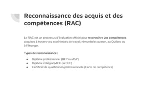 Reconnaissance des acquis et des
compétences (RAC)
Le RAC est un processus d’évaluation ofﬁciel pour reconnaître vos compétences
acquises à travers vos expériences de travail, rémunérées ou non, au Québec ou
à l’étranger.
Types de reconnaissance :
● Diplôme professionnel (DEP ou ASP)
● Diplôme collégial (AEC ou DEC)
● Certiﬁcat de qualiﬁcation professionnelle (Carte de compétence)
 
