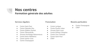 Nos centres
Formation générale des adultes
Services réguliers
● Centre Saint-Paul
● Centre Gabrielle-Roy
● Centre Gédéon-Ouimet
● Centre Tétreaultville
● Annexe Hochelaga-Maisonneuve
● Centre Marie-Médiatrice
● Centre Sainte-Croix
● Centre Champagnat
Francisation
● Centre Lartigue
● Centre Pauline-Julien
● Annexe Saint-Louis
● Centre William-Hingston
● Centre Yves-Thériault
● Centre Saint-Paul
● CREP
Besoins particuliers
● Centre Champagnat
● CREP
 