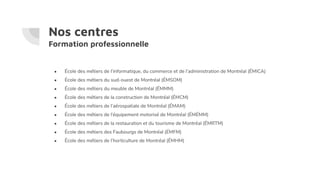 Nos centres
Formation professionnelle
● École des métiers de l’informatique, du commerce et de l’administration de Montréal (ÉMICA)
● École des métiers du sud-ouest de Montréal (ÉMSOM)
● École des métiers du meuble de Montréal (ÉMMM)
● École des métiers de la construction de Montréal (ÉMCM)
● École des métiers de l’aérospatiale de Montréal (ÉMAM)
● École des métiers de l’équipement motorisé de Montréal (ÉMÉMM)
● École des métiers de la restauration et du tourisme de Montréal (ÉMRTM)
● École des métiers des Faubourgs de Montréal (ÉMFM)
● École des métiers de l’horticulture de Montréal (ÉMHM)
 