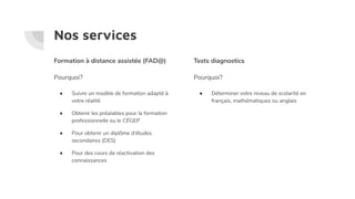 Nos services
Tests diagnostics
Pourquoi?
● Déterminer votre niveau de scolarité en
français, mathématiques ou anglais
Formation à distance assistée (FAD@)
Pourquoi?
● Suivre un modèle de formation adapté à
votre réalité
● Obtenir les préalables pour la formation
professionnelle ou le CÉGEP
● Pour obtenir un diplôme d’études
secondaires (DES)
● Pour des cours de réactivation des
connaissances
 