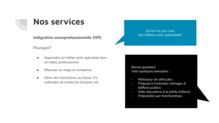 Nos services
Intégration socioprofessionnelle (ISP)
Pourquoi?
● Apprendre un métier semi-spécialisé dans
un milieu professionnel
● Effectuer un stage en entreprise
● Gérer des interactions au travail, CV,
méthodes de recherche d’emploi, etc.
Qu’est-ce que c’est,
des métiers semi-spécialisés?
Bonne question!
Voici quelques exemples :
- Nettoyeur de véhicules
- Préposé à l’entretien ménager d’
édiﬁces publics
- Aide-éducatrice à la petite enfance
- Préposé(e) aux marchandises
 