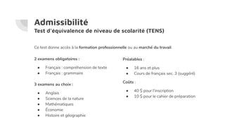 Admissibilité
Test d’équivalence de niveau de scolarité (TENS)
2 examens obligatoires :
● Français : compréhension de texte
● Français : grammaire
3 examens au choix :
● Anglais
● Sciences de la nature
● Mathématiques
● Économie
● Histoire et géographie
Préalables :
● 16 ans et plus
● Cours de français sec. 3 (suggéré)
Coûts :
● 40 $ pour l’inscription
● 10 $ pour le cahier de préparation
Ce test donne accès à la formation professionnelle ou au marché du travail.
 