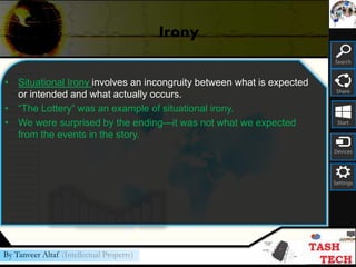 Search
Share
Start
Devices
Settings
By Tanveer Altaf (Intellectual Property)
Irony
• Situational Irony involves an incongruity between what is expected
or intended and what actually occurs.
• “The Lottery” was an example of situational irony.
• We were surprised by the ending—it was not what we expected
from the events in the story.
 