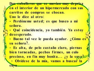 Dos caballeros que se movían muy deprisa en el interior de un hipermercado con sus carritos de compras se chocan.  Uno le dice al otro:  - Perdóneme usted; es que busco a mi señora.  - Qué coincidencia, yo también. Ya estoy desesperado.  - Bueno tal vez le pueda ayudar. ¿Cómo es su señora?.  - Es alta, de pelo castaño claro, piernas bien torneadas, pechos firmes, un culo precioso, en fin muy bonita... ¿y la suya?.    - Olvídese de la mía, vamos a buscar la suya Ereceart 
