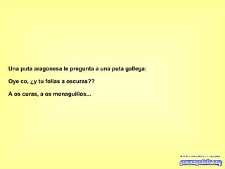 Una puta aragonesa le pregunta a una puta gallega: Oye co, ¿y tu follas a oscuras?? A os curas, a os monaguillos... 
