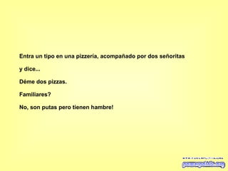 Entra un tipo en una pizzería, acompañado por dos señoritas y dice... Déme dos pizzas. Familiares? No, son putas pero tienen hambre!   