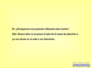 Él: ¿Ensayamos una posición diferente esta noche?.  Ella: Buena idea; tu te paras al lado de la mesa de planchar y yo me siento en el sofá a ver televisión.   