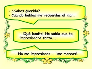 - ¿Sabes querida?
- Cuando hablas me recuerdas al mar.
- ¡Qué bonito! No sabía que te
impresionara tanto...
- No me impresionas... ¡me mareas!.
 