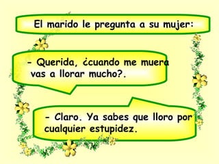 - Claro. Ya sabes que lloro por
cualquier estupidez.
El marido le pregunta a su mujer:
- Querida, ¿cuando me muera
vas a llorar mucho?.
 