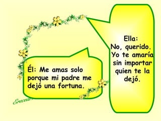 Ella:
No, querido.
Yo te amaría
sin importar
quien te la
dejó.
Él: Me amas solo
porque mi padre me
dejó una fortuna.
 