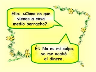 Ella: ¿Cómo es que
vienes a casa
medio borracho?.
Él: No es mi culpa;
se me acabó
el dinero.
 