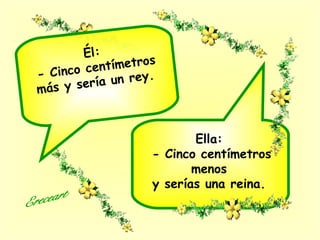 Ella:
- Cinco centímetros
menos
y serías una reina.
Él:
- Cinco centímetros
más y sería un rey.
 