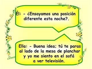 Él: - ¿Ensayamos una posición
diferente esta noche?.
Ella: - Buena idea; tú te paras
al lado de la mesa de planchar
y yo me siento en el sofá
a ver televisión.
 