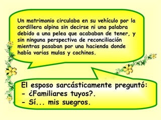 Un matrimonio circulaba en su vehículo por la
cordillera alpina sin decirse ni una palabra
debido a una pelea que acababan de tener, y
sin ninguna perspectiva de reconciliación
mientras pasaban por una hacienda donde
había varias mulas y cochinos.
El esposo sarcásticamente preguntó:
- ¿Familiares tuyos?.
- Sí... mis suegros.
 