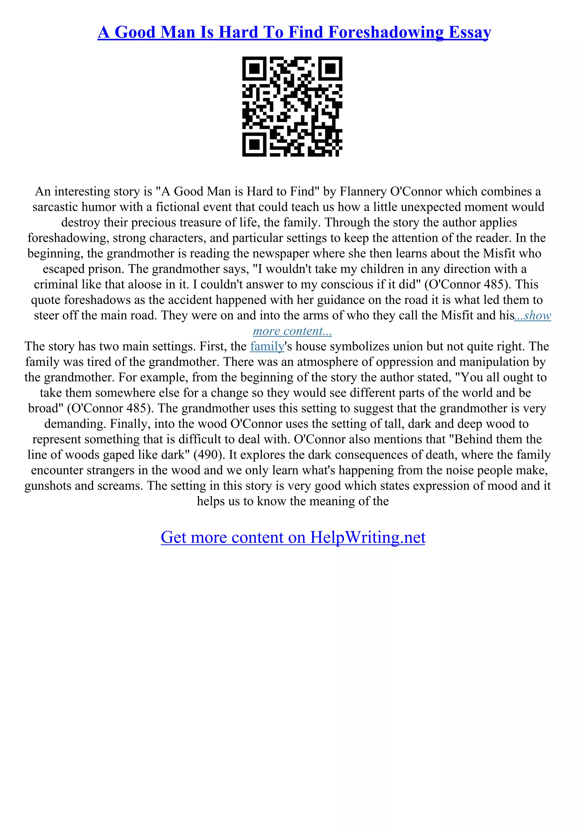 A Good Man Is Hard To Find Foreshadowing Essay
An interesting story is "A Good Man is Hard to Find" by Flannery O'Connor which combines a
sarcastic humor with a fictional event that could teach us how a little unexpected moment would
destroy their precious treasure of life, the family. Through the story the author applies
foreshadowing, strong characters, and particular settings to keep the attention of the reader. In the
beginning, the grandmother is reading the newspaper where she then learns about the Misfit who
escaped prison. The grandmother says, "I wouldn't take my children in any direction with a
criminal like that aloose in it. I couldn't answer to my conscious if it did" (O'Connor 485). This
quote foreshadows as the accident happened with her guidance on the road it is what led them to
steer off the main road. They were on and into the arms of who they call the Misfit and his...show
more content...
The story has two main settings. First, the family's house symbolizes union but not quite right. The
family was tired of the grandmother. There was an atmosphere of oppression and manipulation by
the grandmother. For example, from the beginning of the story the author stated, "You all ought to
take them somewhere else for a change so they would see different parts of the world and be
broad" (O'Connor 485). The grandmother uses this setting to suggest that the grandmother is very
demanding. Finally, into the wood O'Connor uses the setting of tall, dark and deep wood to
represent something that is difficult to deal with. O'Connor also mentions that "Behind them the
line of woods gaped like dark" (490). It explores the dark consequences of death, where the family
encounter strangers in the wood and we only learn what's happening from the noise people make,
gunshots and screams. The setting in this story is very good which states expression of mood and it
helps us to know the meaning of the
Get more content on HelpWriting.net
 