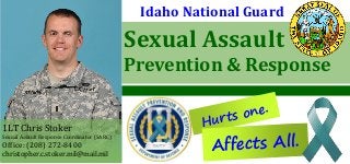 Sexual Assault
Prevention & Response
Hurts one.
Idaho National Guard
1LT Chris Stoker
Sexual Assault Response Coordinator (SARC)
Office: (208) 272-8400
christopher.c.stoker.mil@mail.mil
Affects All.
 