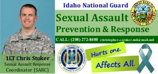 Sexual Assault
Prevention & Response
CALL: (208) 272-8400 christopher.c.stoker.mil@mail.mil
Hurts one.
Idaho National Guard
1LT Chris Stoker
Sexual Assault Response
Coordinator (SARC)
Affects All.
 