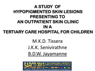 A STUDY OF
HYPOPIGMENTED SKIN LESIONS
PRESENTING TO
AN OUTPATIENT SKIN CLINIC
IN A
TERTIARY CARE HOSPITAL FOR CHILDREN

M.K.D. Tissera
J.K.K. Senivirathne
B.D.W. Jayamanne

 