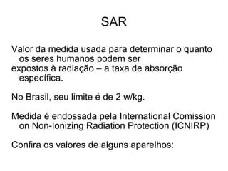 SAR Valor da medida usada para determinar o quanto os seres humanos podem ser expostos à radiação – a taxa de absorção específica. No Brasil, seu limite é de 2 w/kg.  Medida é endossada pela International Comission on Non-Ionizing Radiation Protection (ICNIRP) Confira os valores de alguns aparelhos: 