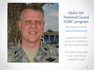 Idaho Air
National Guard
SARC program
Safe Helpline Internet:
www.safehelpline.org
Landline:877-995-5247
Text:55-247 (CONUS) or
202-470-5546(OCONUS)
124th Fighter Wing SARC

Lt. Col. Mike Knowles
Cell:208-954-3369

 