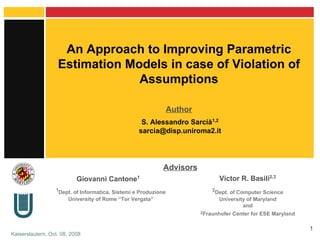 An Approach to Improving Parametric Estimation Models in case of Violation of Assumptions 1 Dept. of Informatica, Sistemi e Produzione University of Rome “Tor Vergata” S. Alessandro Sarcià 1,2 [email_address] Giovanni Cantone 1 Victor R. Basili 2,3 2 Dept. of Computer Science University of Maryland and 2 Fraunhofer Center for ESE Maryland Author Advisors 