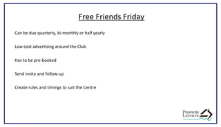 Free Friends Friday
Can be due quarterly, bi-monthly or half yearly
Low cost advertising around the Club
Has to be pre-booked
Send invite and follow-up
Create rules and timings to suit the Centre
 