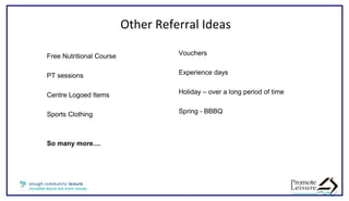 Other Referral Ideas
Vouchers
Experience days
Holiday – over a long period of time
Spring - BBBQ
Free Nutritional Course
PT sessions
Centre Logoed Items
Sports Clothing
So many more....
 
