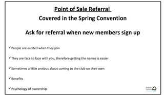 Point of Sale Referral
Covered in the Spring Convention
Ask for referral when new members sign up
People are excited when they join
They are face to face with you, therefore getting the names is easier
Sometimes a little anxious about coming to the club on their own
Benefits
Psychology of ownership
 