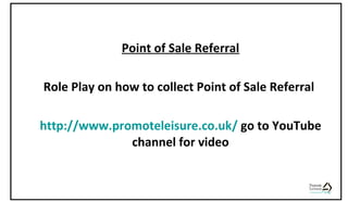 Point of Sale Referral
Role Play on how to collect Point of Sale Referral
http://www.promoteleisure.co.uk/ go to YouTube
channel for video
 
