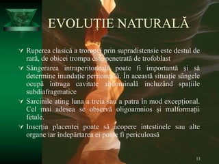 13
EVOLUȚIE NATURALĂ
 Ruperea clasică a trompei prin supradistensie este destul de
rară, de obicei trompa este penetrată de trofoblast
 Sângerarea intraperitoneală poate fi importantă și să
determine inundație peritoneală. În această situație sângele
ocupă întraga cavitate abdominală incluzând spațiile
subdiafragmatice
 Sarcinile ating luna a treia sau a patra în mod excepțional.
Cel mai adesea se observă oligoamnios și malformații
fetale.
 Inserția placentei poate să acopere intestinele sau alte
organe iar îndepărtarea ei poate fi periculoasă
 