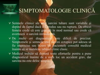 15
SIMPTOMATOLOGIE CLINICĂ
 Semnele clinice ale unei sarcini tubare sunt variabile și
depind de faptul dacă s-a produs sau nu ruptura. De obicei
femeia crede că este gravidă în mod normal sau crede că
avortează o sarcină intrauterină.
 De multe ori diagnosticul este dificil de precizat.
Simptomele și semnele unei sarcini ectopice pot adesea să
fie imprecise sau bizare iar pacientele consultă medicul
înainte să se instaleze tabloul clinic clasic.
 Medicul trebuie să depună toate eforturile pentru a pune
diagnosticul înainte de a avea loc un accident grav, dar
sarcina nu este deloc simplă
 