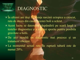 18
DIAGNOSTIC
 În ultimii ani deși incidența sarcinii ectopice a crescut,
rata de deces din cauza acestei boli a scăzut.
 Acest lucru se datorează răspândirii pe scară largă a
testelor diagnostice și a atenției sporite pentru posibila
gravitate a bolii.
 De aici rezultă un diagnostic mai precoce și un
tratament eficient.
 La momentul actual rata de ruptură tubară este de
numai 20%.
 