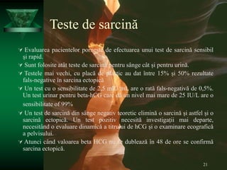 21
Teste de sarcină
 Evaluarea pacientelor pornește de efectuarea unui test de sarcină sensibil
și rapid.
 Sunt folosite atât teste de sarcină pentru sânge cât și pentru urină.
 Testele mai vechi, cu placă de plastic au dat între 15% și 50% rezultate
fals-negative în sarcina ectopică
 Un test cu o sensibilitate de 2,5 mIU/mL are o rată fals-negativă de 0,5%.
Un test urinar pentru beta-hCG care dă un nivel mai mare de 25 IU/L are o
sensibilitate of 99%
 Un test de sarcină din sânge negativ teoretic elimină o sarcină și astfel și o
sarcină ectopică. Un test pozitiv necesită investigații mai departe,
necesitând o evaluare dinamică a titrului de hCG și o examinare ecografică
a pelvisului.
 Atunci când valoarea beta HCG nu se dublează în 48 de ore se confirmă
sarcina ectopică.
 