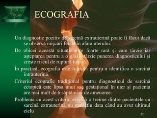 22
ECOGRAFIA
Un diagnostic pozitiv de sarcină extrauterină poate fi făcut dacă
se observă mișcări fetale în afara uterului.
De obicei această situație este foarte rară și cam târzie iar
așteptarea pentru a o găsi întârzie punerea diagnosticului și
crește riscul de ruptură tubară.
În practică, ecografia este folosită pentru a identifica o sarcină
intrauterină.
Criteriul ecografic tradițional pentru diagnosticul de sarcină
ectopică este lipsa unui sac gestațional în uter și pacienta
are mai mult de 6 săptămâni de amenoree.
Problema cu acest criteriu este că o treime dintre pacientele cu
sarcină extrauterină nu mai știu data când au avut ultimul
ciclu
 