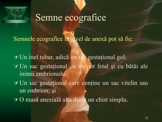 25
Semne ecografice
Semnele ecografice la nivel de anexă pot să fie:
 Un inel tubar, adică un sac gestațional gol;
 Un sac gestațional cu un pot fetal și cu bătăi ale
inimii embrionului;
 Un sac gestațional care conține un sac vitelin sau
un embrion; și
 O masă anexială alta decât un chist simplu.
 