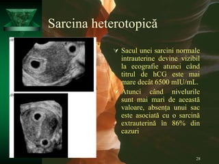 28
Sarcina heterotopică
 Sacul unei sarcini normale
intrauterine devine vizibil
la ecografie atunci când
titrul de hCG este mai
mare decât 6500 mIU/mL.
 Atunci când nivelurile
sunt mai mari de această
valoare, absența unui sac
este asociată cu o sarcină
extrauterină în 86% din
cazuri
 