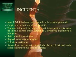 3
INCIDENȚĂ
 Între 1,2-1,4 % dintre toate sarcinile și în creștere pentru că:
 Crește rata de boli sexual transmisibile
 Tratamentul uneori incomplet cu antibiotice pentru episoadele
de infecții pelvine poate determina o obstrucție incompletă a
trompelor
 Rata ridicată a avorturilor
 Reproducerea asistată medical
 Folosirea steriletelor
 Antecedente de sarcină ectopică duc la de 10 ori mai multe
șanse să apară o nouă sarcină ectopică
 