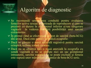 30
Algoritm de diagnostic
 Se recomandă următoarea conduită pentru evaluarea
femeilor active sexual în perioada de reproducere și care se
prezintă cu durere în abdomenul inferior și/sau sângerare
vaginală în vederea stabilirii posibilității unei sarcini
extrauterine.
 În primul rând se efectuează un test de sarcină (beta-hCG)
din urină. Dacă este pozitiv se indică ecografie.
 Dacă se găsește o masă anexială sugestivă pentru sarcină
ectopică, trebuie tratată ca atare.
 Dacă nu se observă nici o masă anexială la ecografia cu
sondă vaginală și nu se găsește nici un sac gestațional
intrauterin, sarcina ectopică nu se poate exclude și femeia
este supusă unor măsurători dinamice de beta-hCG seric.
 