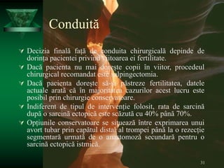 31
Conduită
 Decizia finală față de conduita chirurgicală depinde de
dorința pacientei privind viitoarea ei fertilitate.
 Dacă pacienta nu mai dorește copii în viitor, procedeul
chirurgical recomandat este salpingectomia.
 Dacă pacienta dorește să-și păstreze fertilitatea, datele
actuale arată că în majoritatea cazurilor acest lucru este
posibil prin chirurgie conservatoare.
 Indiferent de tipul de intervenție folosit, rata de sarcină
după o sarcină ectopică este scăzută cu 40% până 70%.
 Opțiunile conservatoare se situează între exprimarea unui
avort tubar prin capătul distal al trompei până la o rezecție
segmentară urmată de o anastomoză secundară pentru o
sarcină ectopică istmică.
 