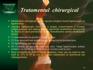 34
Tratamentul chirurgical
 Modalitățile chirurgicale pentru sarcina ectopică includ laparoscopia și
laparotomia.
 Abordul laparoscopic însoțit de o terapie conservatoare a trompei
(salpingostomie sau salpingotomie) reprezintă modalitatea chirurgicală
de elecție în cazul pacientelor stabile hemodinamic pentru următoarele
motive:
 (1) Intraoperator se pierde mai puțin sânge,
 (2) Este necesară mai puțină terapie analgezică în postoperator,
 (3) Spitalizarea este mai scurtă și
 (4) Costurile pe pacientă sunt mai mici. După laparoscopie trebuie
urmărite nivelurile de β-hCG până ce acestea scad la zero.
 Dacă nivelurile de β-hCG rămân în platou, cresc sau nu scad cu mai
mult de 15% în 48 de ore, se impune tratamentul cu metotrexat sau
salpingectomia.
 