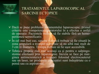 35
TRATAMENTUL LAPAROSCOPIC AL
SARCINII ECTOPICE
 Dacă se pune problema tratamentului laparoscopic, primul
criteriu este competența operatorului în a efectua o astfel
de operație. Pacientele trebuie să fie stabile fără un hemo-
peritoneu semnificativ.
 În cel mai bun caz, sarcina ectopică trebuie să fie situată în
zona ampulară a trompei și trebuie să nu aibă mai mult de
3 cm în diametru. Trompa trebuie să fie ușor accesibilă.
 Tehnica propriu zisă este aceeași ca și pentru o salpingo-
stomie efectuată prin laparotomie. Incizia se face pe mar-
ginea antimezenterică a trompei folosind electrocauterul
sau un laser, iar produsele concepției sunt îndepărtate cu o
pensă sau cu aspiratorul.
 