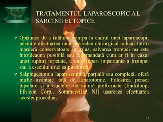 37
TRATAMENTUL LAPAROSCOPIC AL
SARCINII ECTOPICE
 Opțiunea de a înlătura trompa în cadrul unei laparoscopii
permite efectuarea unui procedeu chirurgical radical într-o
manieră conservatoare. În plus, salvarea trompei nu este
întotdeauna posibilă sau recomandată cum ar fi în cazul
unei rupturi repetate, a unei ruperi importante a trompei
sau a eșecului unei salpinstomii.
 Salpingectomia laparoscopică, parțială sau completă, oferă
multe avantaje față de laparotomie. Folosirea pensei
bipolare și a buclelor de sutură preformate (Endoloop,
Ethicon Corp., Sommerville, NJ) ușurează efectuarea
acestei proceduri.
 